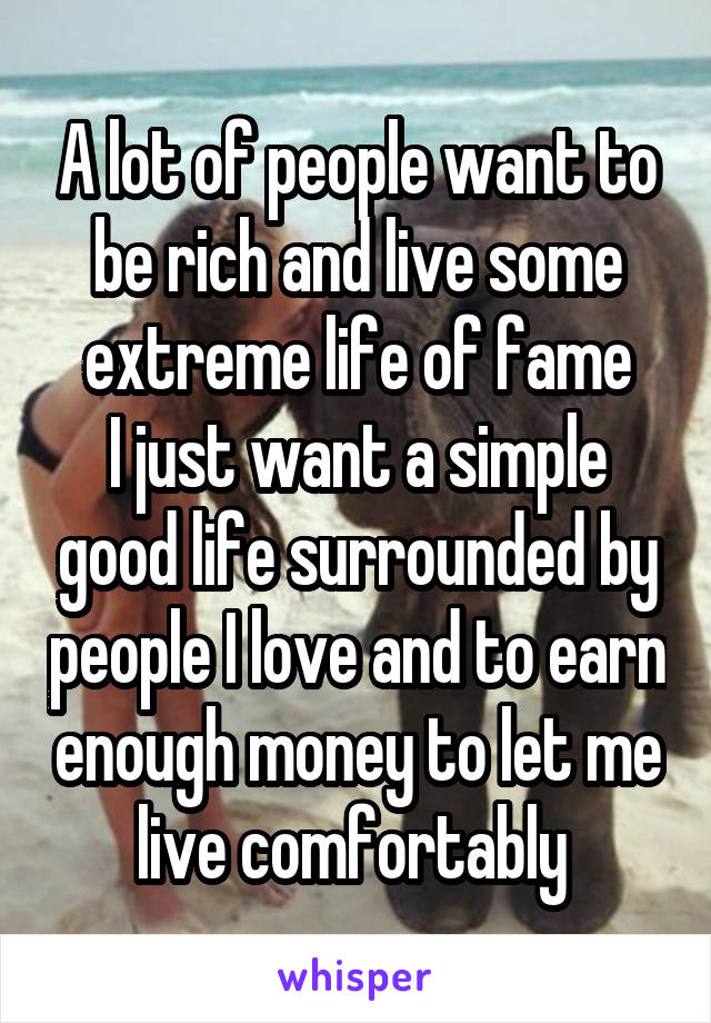 A lot of people want to be rich and live some extreme life of fame
I just want a simple good life surrounded by people I love and to earn enough money to let me live comfortably 