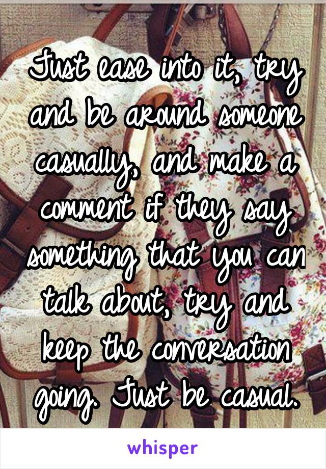 Just ease into it, try and be around someone casually, and make a comment if they say something that you can talk about, try and keep the conversation going. Just be casual.