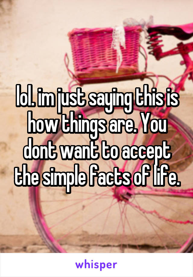 lol. im just saying this is how things are. You dont want to accept the simple facts of life.