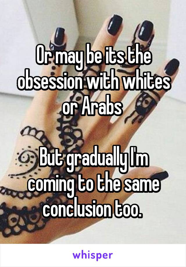 Or may be its the obsession with whites or Arabs 

But gradually I'm coming to the same conclusion too. 