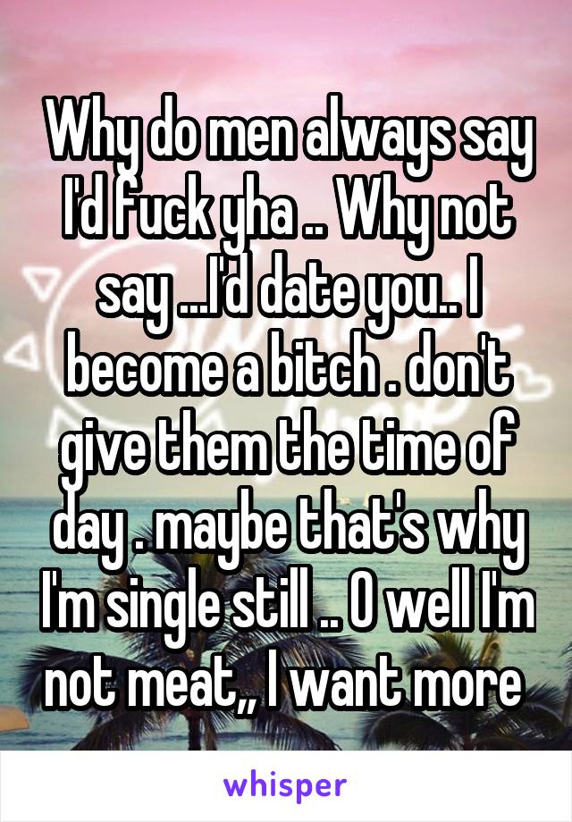 Why do men always say I'd fuck yha .. Why not say ...I'd date you.. I become a bitch . don't give them the time of day . maybe that's why I'm single still .. O well I'm not meat,, I want more 