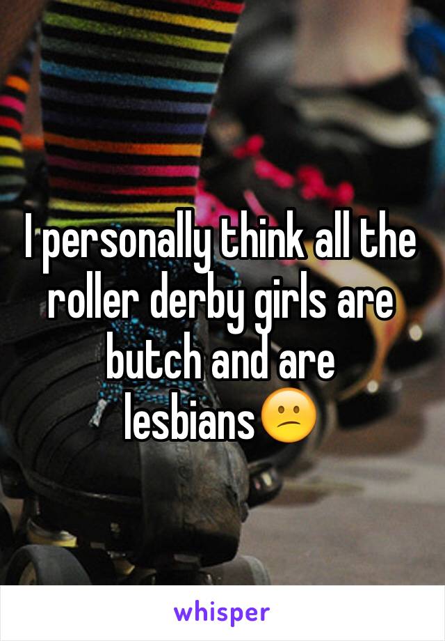 I personally think all the roller derby girls are butch and are lesbians😕