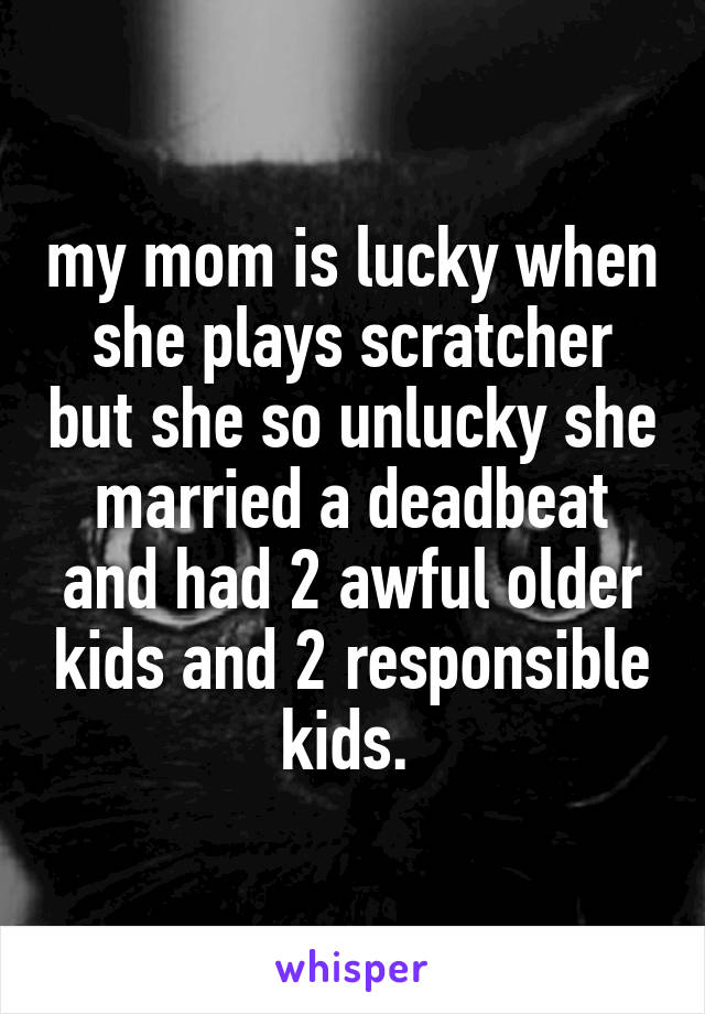 my mom is lucky when she plays scratcher but she so unlucky she married a deadbeat and had 2 awful older kids and 2 responsible kids. 