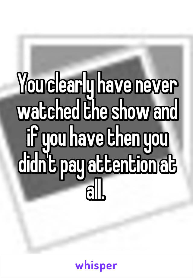 You clearly have never watched the show and if you have then you didn't pay attention at all. 