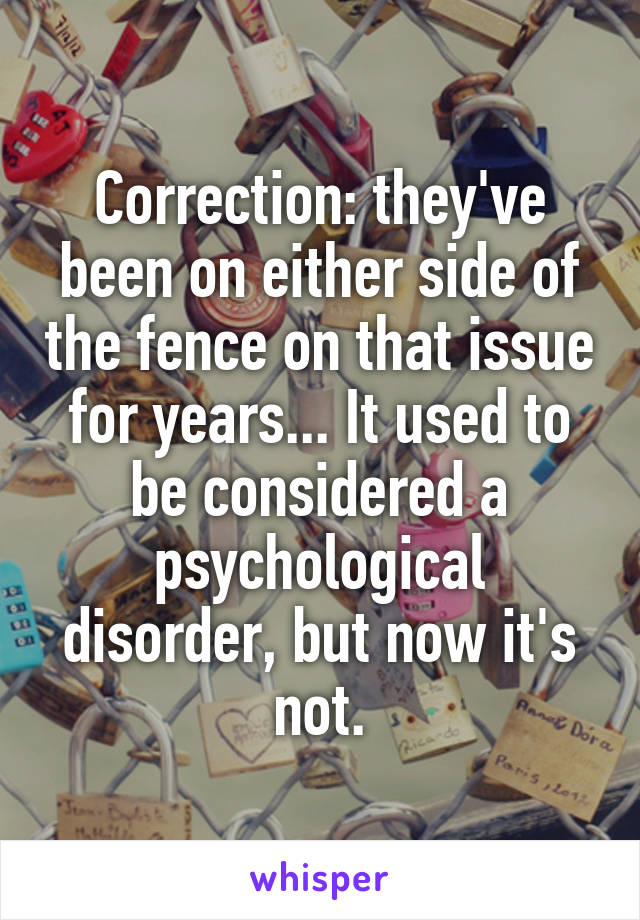 Correction: they've been on either side of the fence on that issue for years... It used to be considered a psychological disorder, but now it's not.