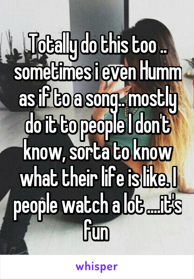 Totally do this too .. sometimes i even Humm as if to a song.. mostly do it to people I don't know, sorta to know what their life is like. I people watch a lot ....it's fun 
