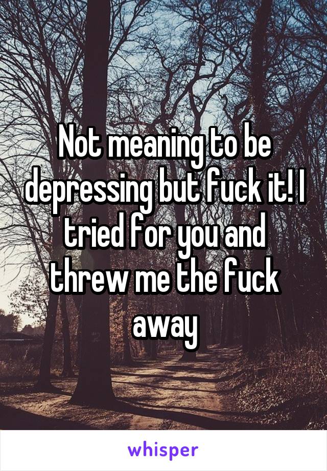 Not meaning to be depressing but fuck it! I tried for you and threw me the fuck away