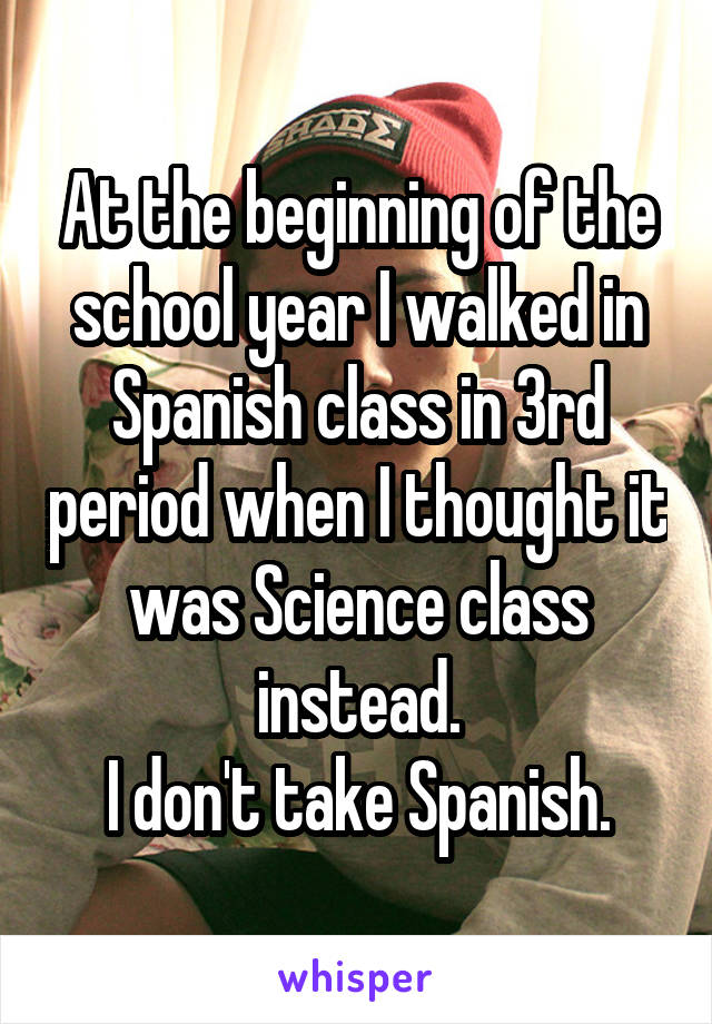 At the beginning of the school year I walked in Spanish class in 3rd period when I thought it was Science class instead.
I don't take Spanish.