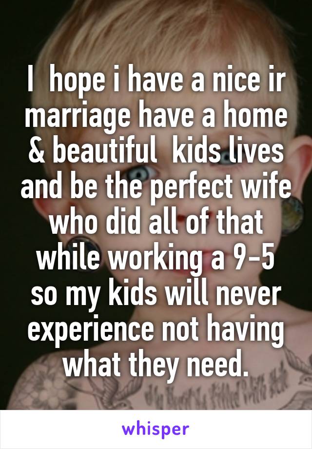 I  hope i have a nice ir marriage have a home & beautiful  kids lives and be the perfect wife who did all of that while working a 9-5 so my kids will never experience not having what they need.