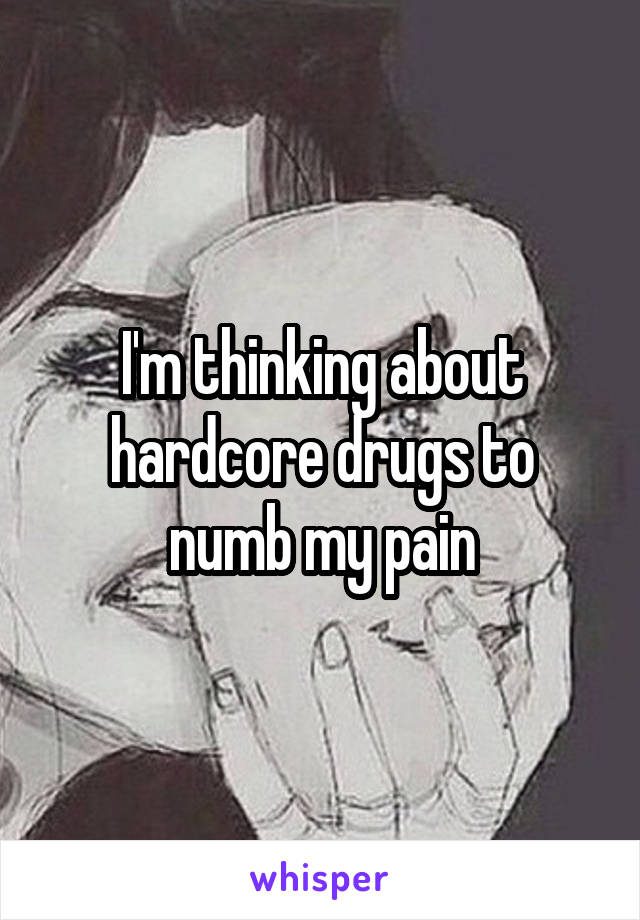 I'm thinking about hardcore drugs to numb my pain