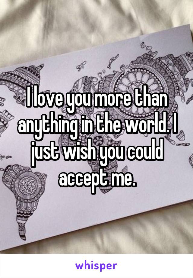 I love you more than anything in the world. I just wish you could accept me.