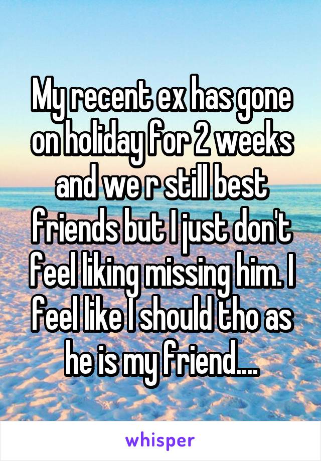 My recent ex has gone on holiday for 2 weeks and we r still best friends but I just don't feel liking missing him. I feel like I should tho as he is my friend....