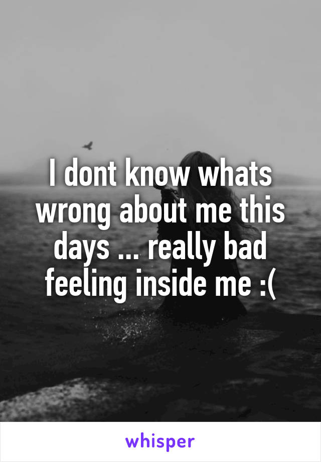 I dont know whats wrong about me this days ... really bad feeling inside me :(