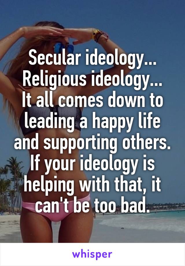 Secular ideology...
Religious ideology...
It all comes down to leading a happy life and supporting others. If your ideology is helping with that, it can't be too bad.
