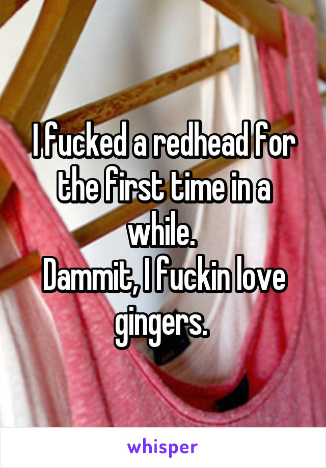 I fucked a redhead for the first time in a while. 
Dammit, I fuckin love gingers. 