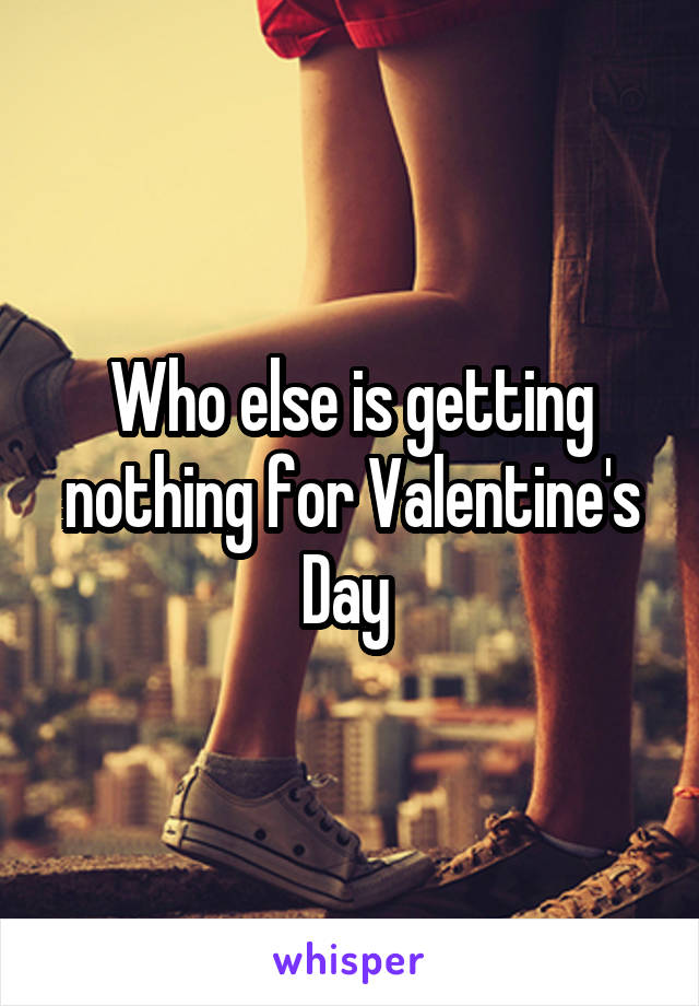 Who else is getting nothing for Valentine's Day 