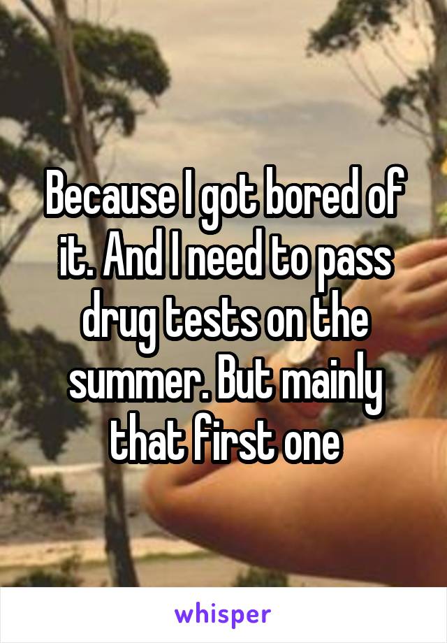 Because I got bored of it. And I need to pass drug tests on the summer. But mainly that first one