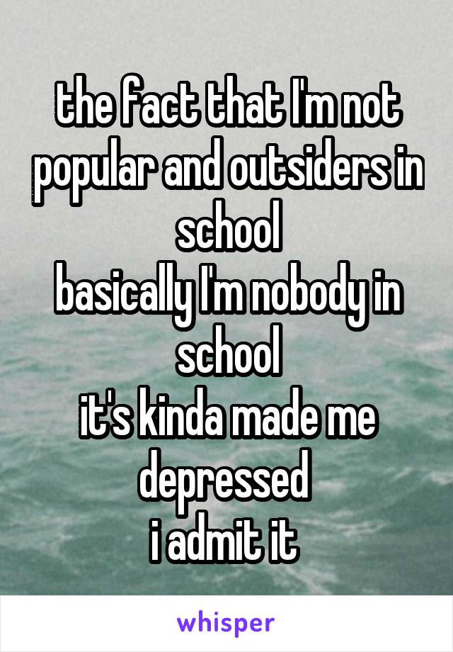 the fact that I'm not popular and outsiders in school
basically I'm nobody in school
it's kinda made me depressed 
i admit it 