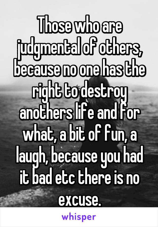 Those who are judgmental of others, because no one has the right to destroy anothers life and for what, a bit of fun, a laugh, because you had it bad etc there is no excuse.