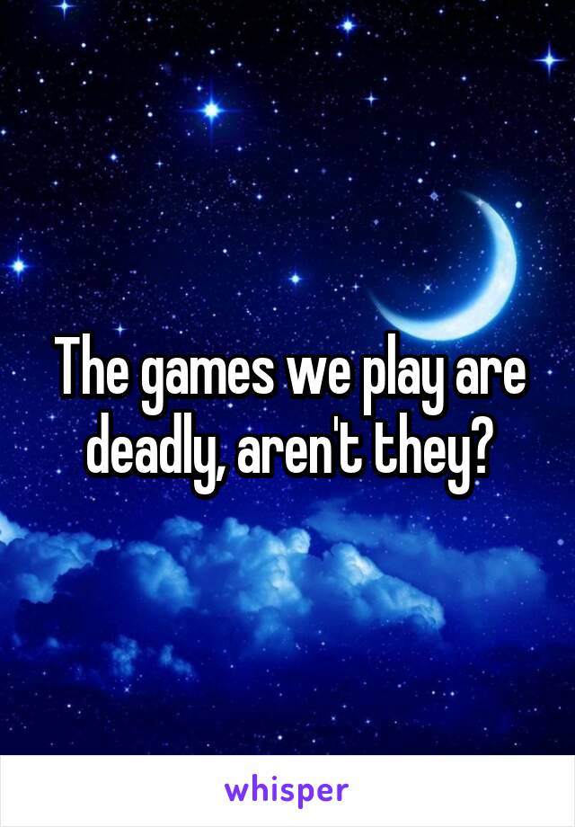 The games we play are deadly, aren't they?