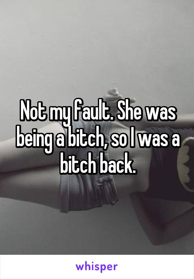 Not my fault. She was being a bitch, so I was a bitch back.