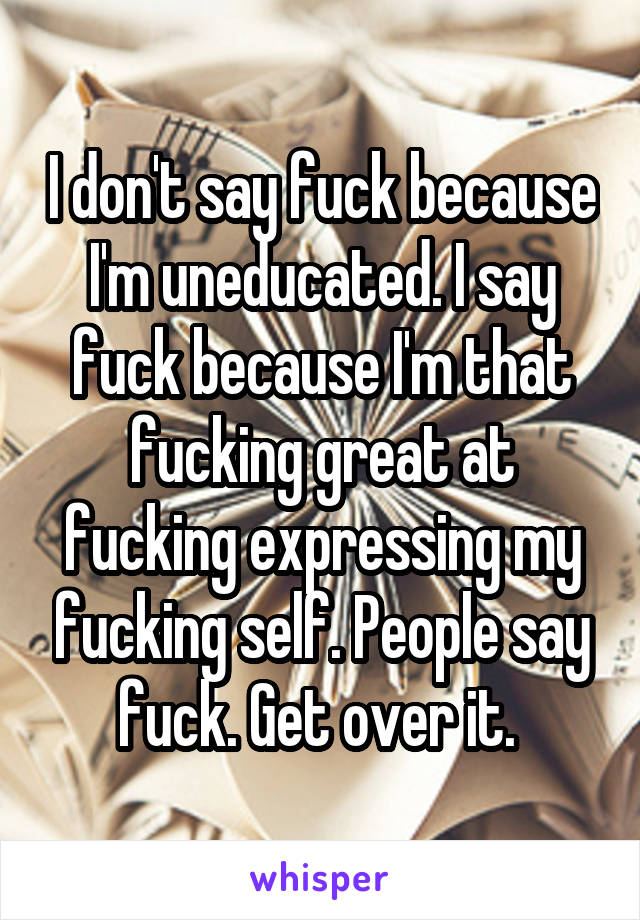 I don't say fuck because I'm uneducated. I say fuck because I'm that fucking great at fucking expressing my fucking self. People say fuck. Get over it. 