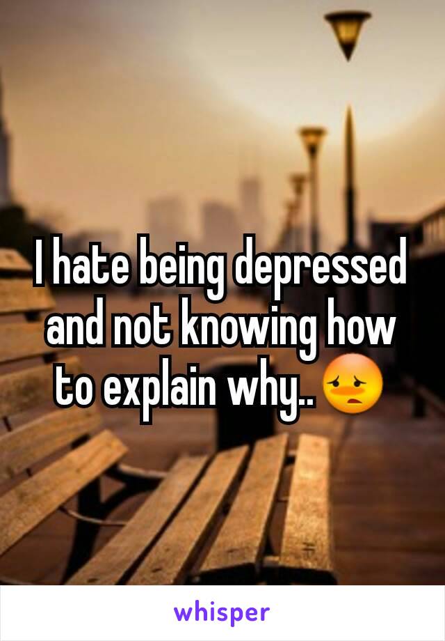 I hate being depressed and not knowing how to explain why..😳