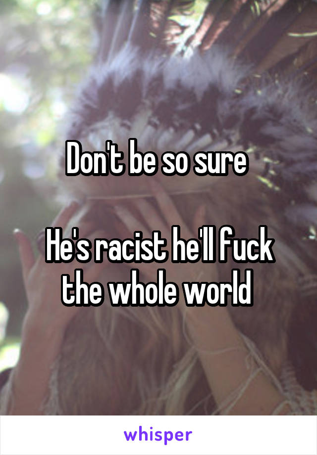 Don't be so sure 

He's racist he'll fuck the whole world 