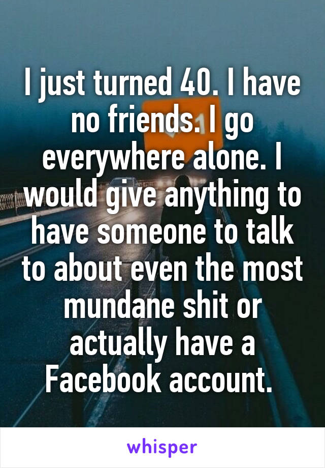 I just turned 40. I have no friends. I go everywhere alone. I would give anything to have someone to talk to about even the most mundane shit or actually have a Facebook account. 