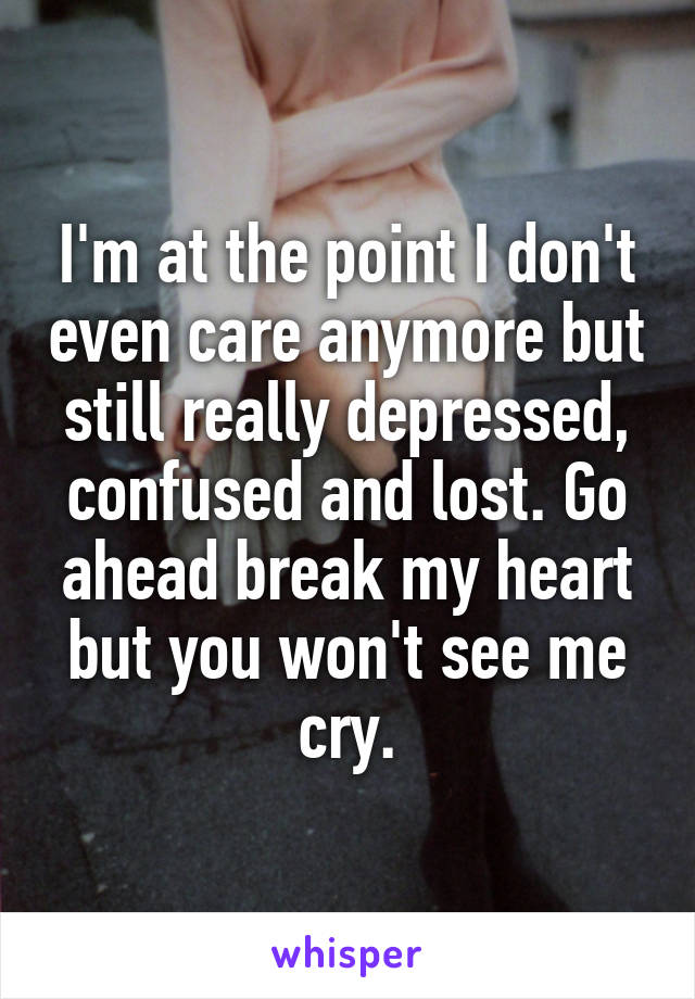 I'm at the point I don't even care anymore but still really depressed, confused and lost. Go ahead break my heart but you won't see me cry.