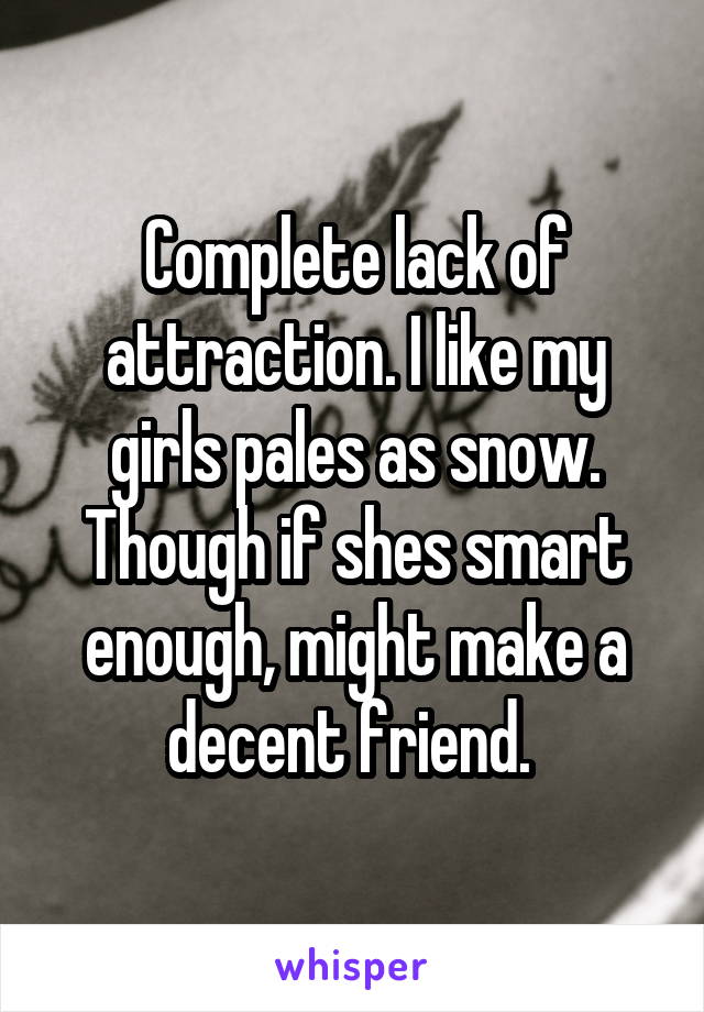 Complete lack of attraction. I like my girls pales as snow. Though if shes smart enough, might make a decent friend. 