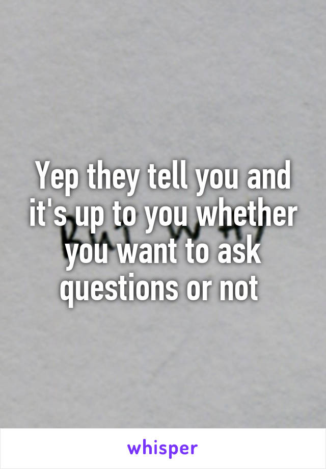 Yep they tell you and it's up to you whether you want to ask questions or not 