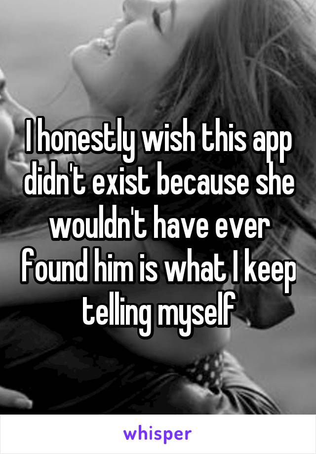 I honestly wish this app didn't exist because she wouldn't have ever found him is what I keep telling myself