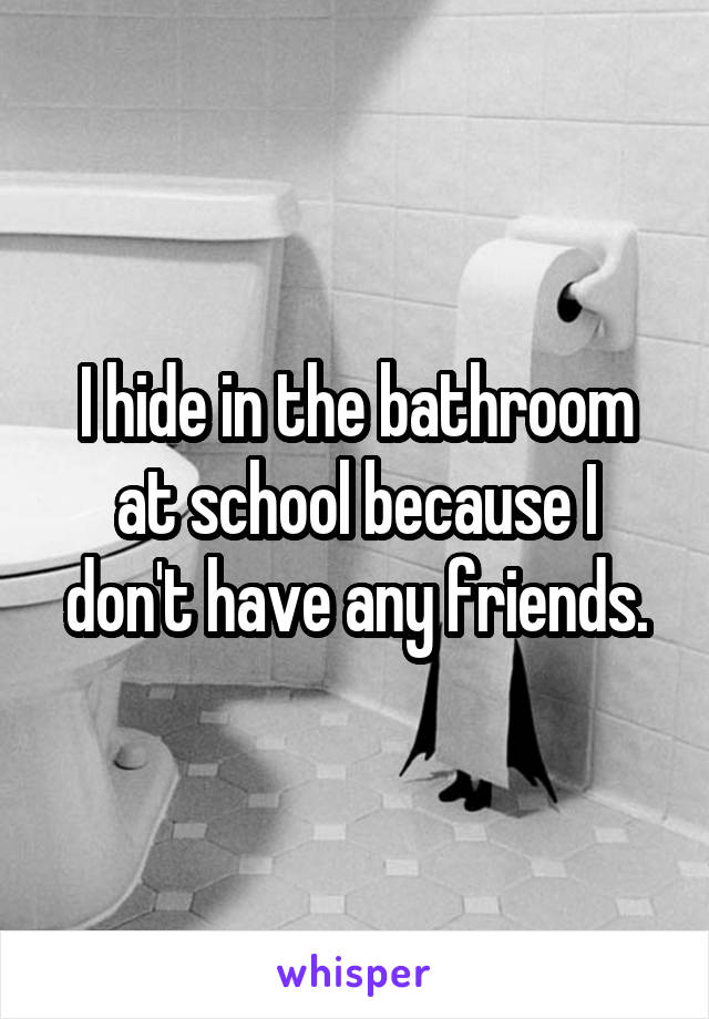 I hide in the bathroom at school because I don't have any friends.
