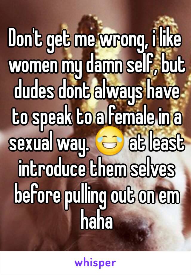 Don't get me wrong, i like women my damn self, but dudes dont always have to speak to a female in a sexual way. 😂 at least introduce them selves before pulling out on em haha