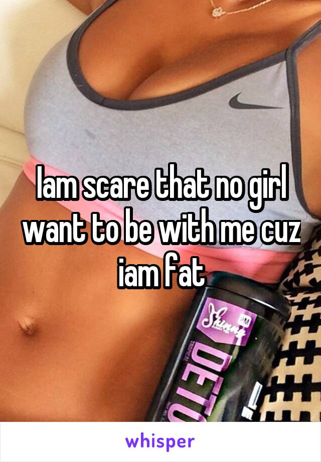 Iam scare that no girl want to be with me cuz iam fat