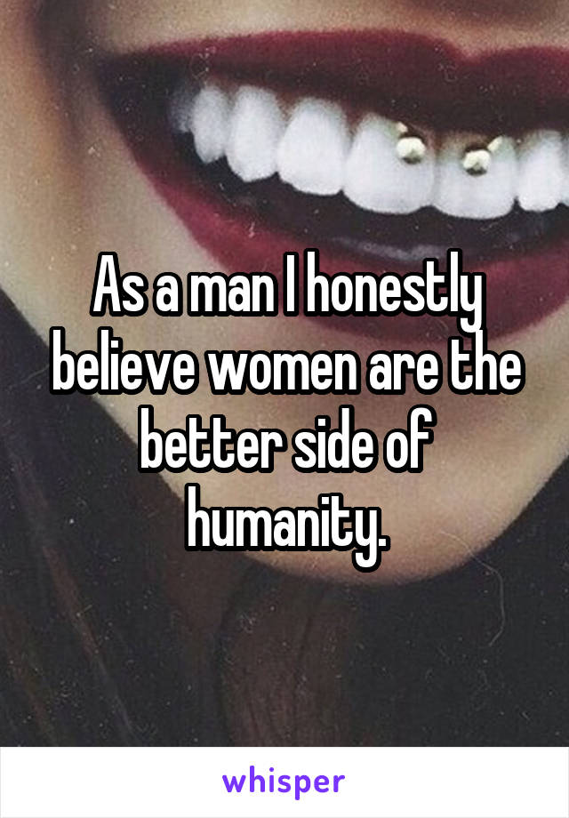 As a man I honestly believe women are the better side of humanity.