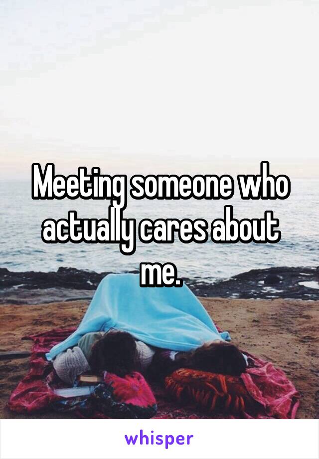Meeting someone who actually cares about me.