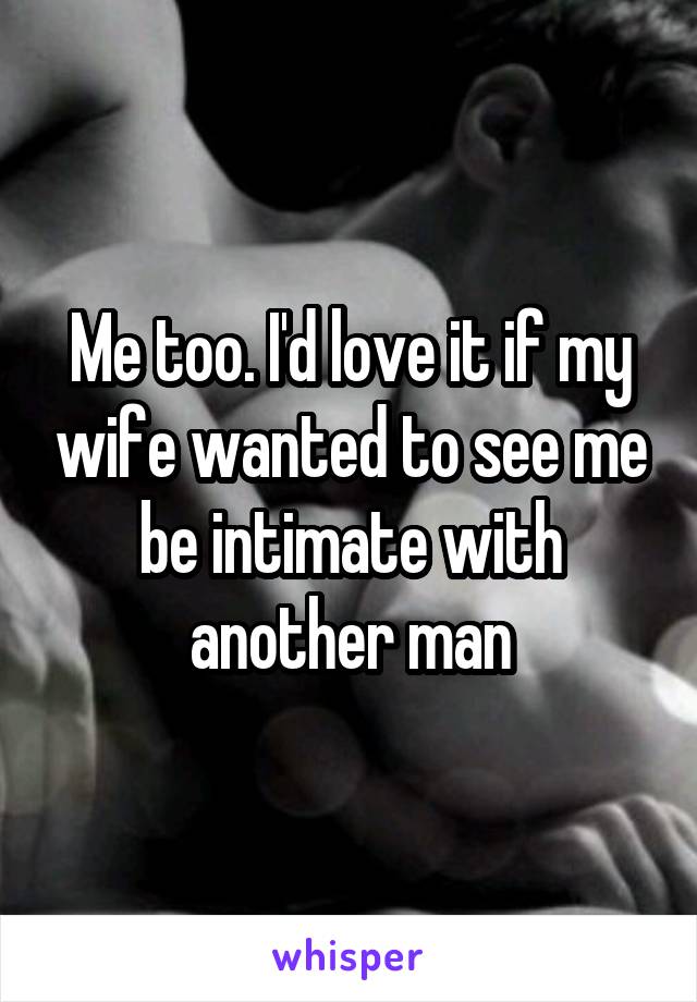 Me too. I'd love it if my wife wanted to see me be intimate with another man