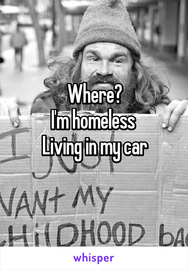 Where?
I'm homeless 
Living in my car
