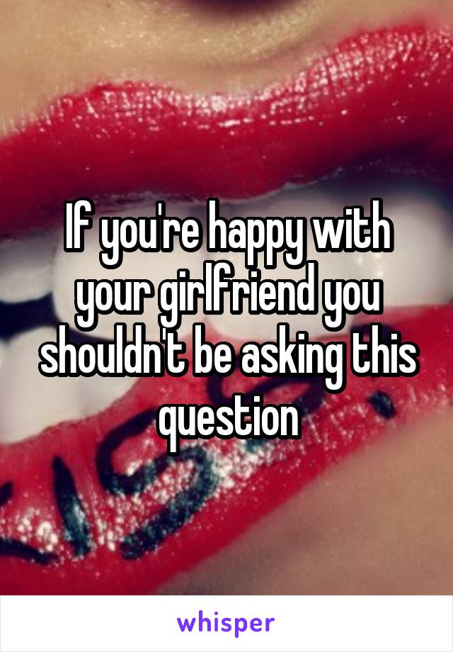 If you're happy with your girlfriend you shouldn't be asking this question