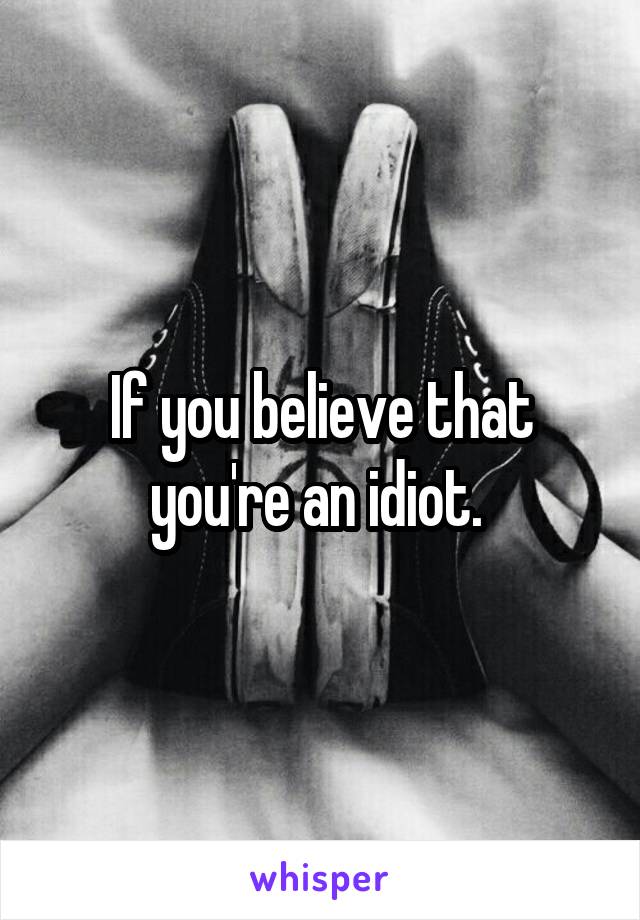If you believe that you're an idiot. 
