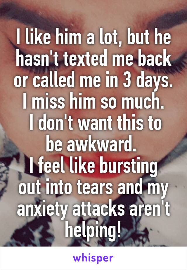 I like him a lot, but he hasn't texted me back or called me in 3 days. I miss him so much.
 I don't want this to be awkward. 
I feel like bursting out into tears and my anxiety attacks aren't helping!