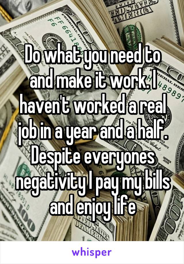 Do what you need to and make it work. I haven't worked a real job in a year and a half. Despite everyones negativity I pay my bills and enjoy life