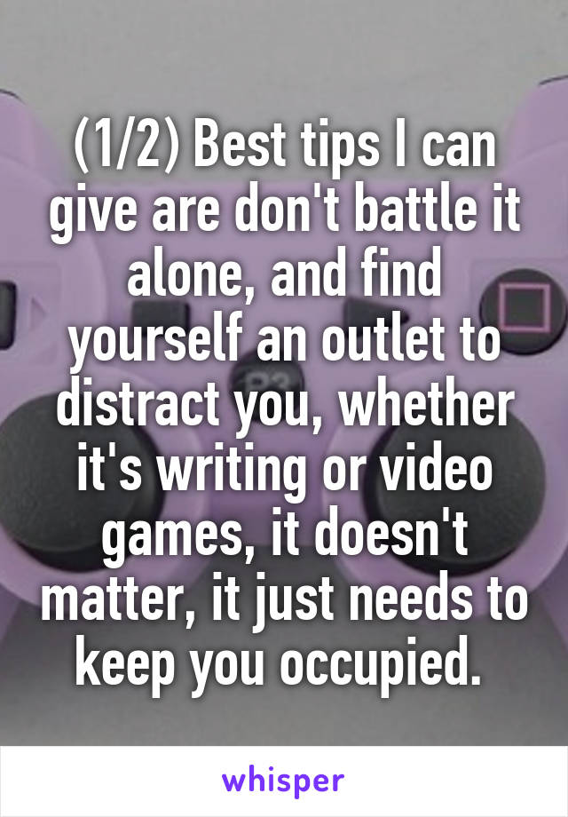 (1/2) Best tips I can give are don't battle it alone, and find yourself an outlet to distract you, whether it's writing or video games, it doesn't matter, it just needs to keep you occupied. 