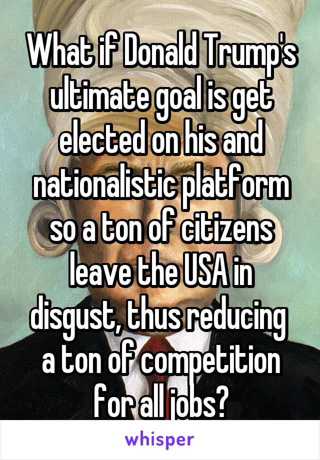 What if Donald Trump's ultimate goal is get elected on his and nationalistic platform so a ton of citizens leave the USA in disgust, thus reducing  a ton of competition for all jobs?