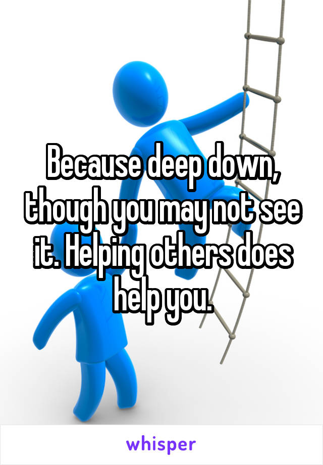 Because deep down, though you may not see it. Helping others does help you.