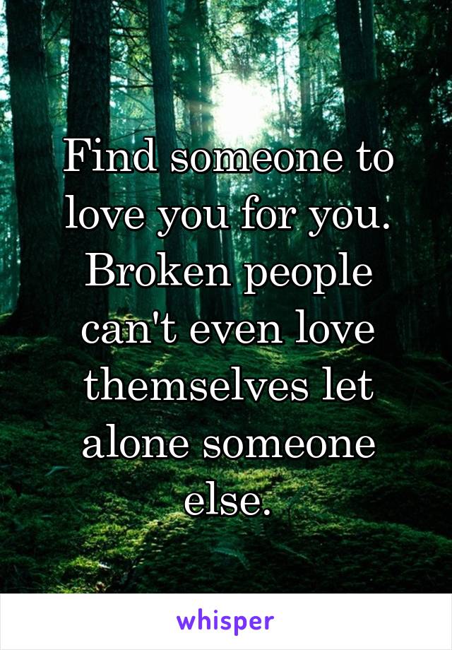 Find someone to love you for you. Broken people can't even love themselves let alone someone else.