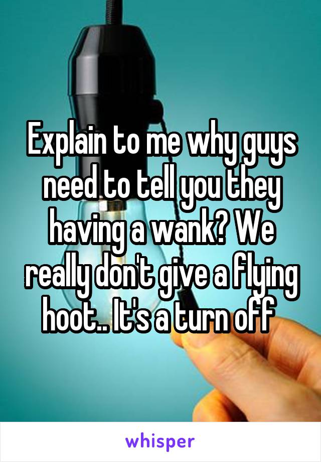 Explain to me why guys need to tell you they having a wank? We really don't give a flying hoot.. It's a turn off 