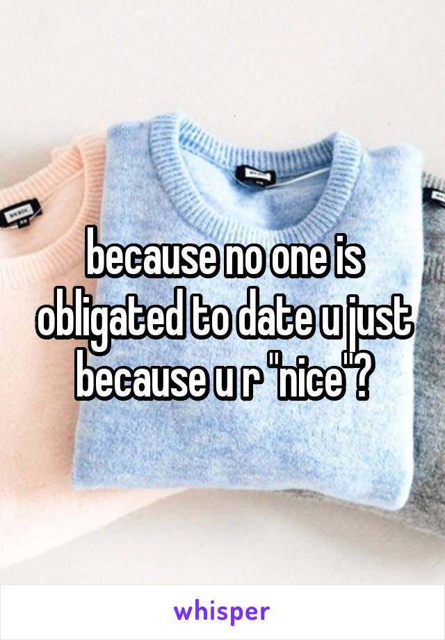 because no one is obligated to date u just because u r "nice"?